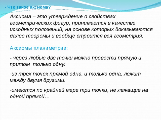 - Что такое аксиома? Аксиома – это утверждение о свойствах геометрических фигур, принимается в качестве исходных положений, на основе которых доказываются далее теоремы и вообще строится вся геометрия. Аксиомы планиметрии: - через любые две точки можно провести прямую и притом только одну. из трех точек прямой одна, и только одна, лежит между двумя другими. имеются по крайней мере три точки, не лежащие на одной прямой… 