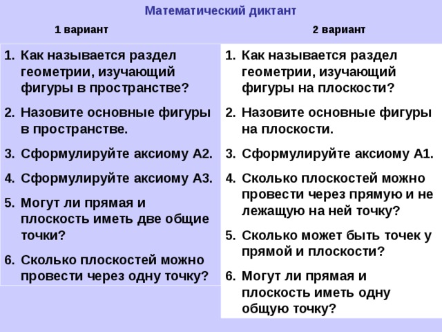 Математический диктант 1 вариант 2 вариант Как называется раздел геометрии, изучающий фигуры в пространстве? Назовите основные фигуры в пространстве. Сформулируйте аксиому А2. Сформулируйте аксиому А3. Могут ли прямая и плоскость иметь две общие точки? Сколько плоскостей можно провести через одну точку? Как называется раздел геометрии, изучающий фигуры на плоскости? Назовите основные фигуры на плоскости. Сформулируйте аксиому А1. Сколько плоскостей можно провести через прямую и не лежащую на ней точку? Сколько может быть точек у прямой и плоскости? Могут ли прямая и плоскость иметь одну общую точку? 