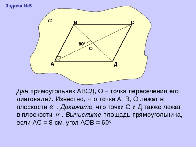 Задача №5 С В 60 º О Д А Дан прямоугольник АВСД, О – точка пересечения его диагоналей. Известно, что точки А, В, О лежат в плоскости . Докажите , что точки С и Д также лежат в плоскости . Вычислите площадь прямоугольника, если АС = 8 см, угол АОВ = 60 º 
