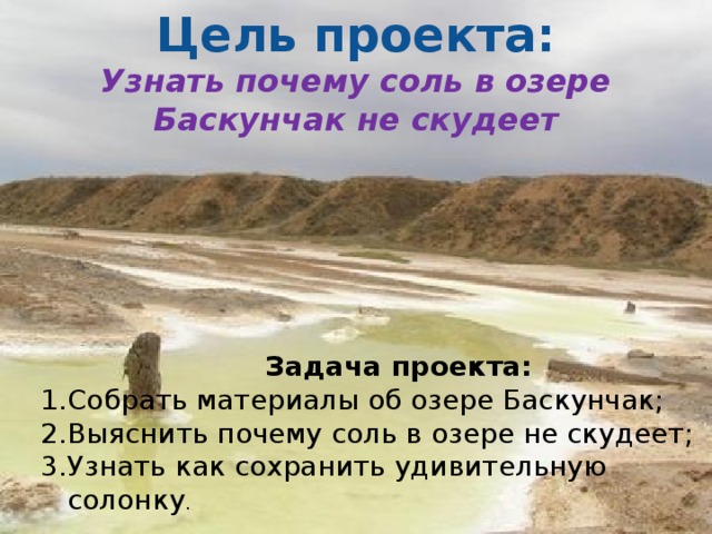 Цель проекта: Узнать почему соль в озере Баскунчак не скудеет  Задача проекта: Собрать материалы об озере Баскунчак; Выяснить почему соль в озере не скудеет; Узнать как сохранить удивительную солонку . 