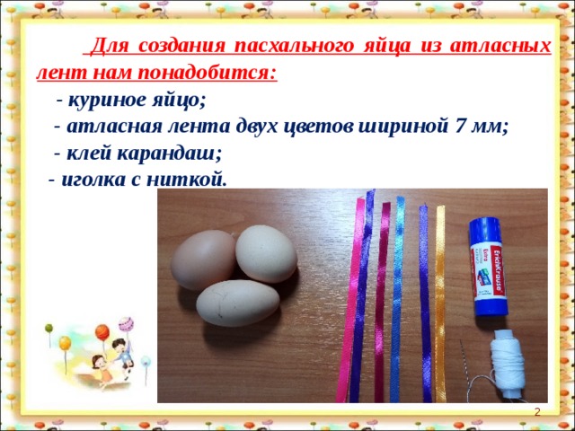   Для создания пасхального яйца из атласных лент нам понадобится:  - куриное яйцо;  - атласная лента двух цветов шириной 7 мм;  - клей карандаш;  - иголка с ниткой.  