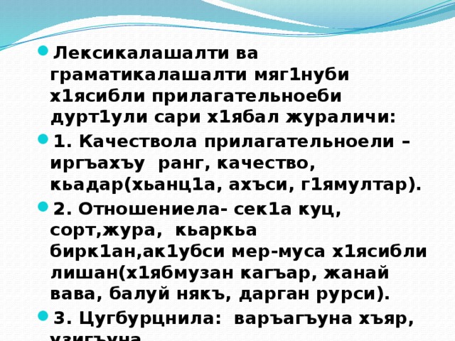 Лексикалашалти ва граматикалашалти мяг1нуби х1ясибли прилагательноеби дурт1ули сари х1ябал жураличи: 1. Качествола прилагательноели –иргъахъу ранг, качество, кьадар(хьанц1а, ахъси, г1ямултар). 2. Отношениела- сек1а куц, сорт,жура, кьаркьа бирк1ан,ак1убси мер-муса х1ясибли лишан(х1ябмузан кагъар, жанай вава, балуй някъ, дарган рурси). 3. Цугбурцнила: варъагъуна хъяр, узигъуна 