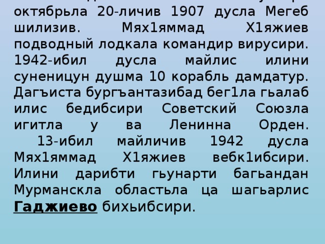 Мях1яммад Х1яжиев ак1убсири октябрьла 20-личив 1907 дусла Мегеб шилизив. Мях1яммад Х1яжиев подводный лодкала командир вирусири. 1942-ибил дусла майлис илини суненицун душма 10 корабль дамдатур. Дагъиста бургъантазибад бег1ла гьалаб илис бедибсири Советский Союзла игитла у ва Ленинна Орден.  13-ибил майличив 1942 дусла Мях1яммад Х1яжиев вебк1ибсири. Илини дарибти гьунарти багьандан Мурманскла областьла ца шагьарлис Гаджиево бихьибсири. 