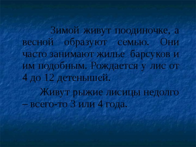  Зимой живут поодиночке, а весной образуют семью. Они часто занимают жилье барсуков и им подобным. Рождается у лис от 4 до 12 детенышей.  Живут рыжие лисицы недолго – всего-то 3 или 4 года. 