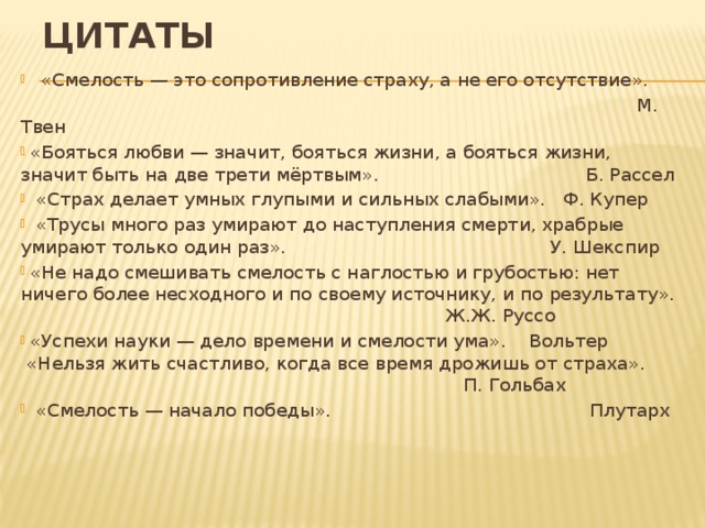 Цитаты «Смелость — это сопротивление страху, а не его отсутствие».  М. Твен  «Бояться любви — значит, бояться жизни, а бояться жизни, значит быть на две трети мёртвым». Б. Рассел  «Страх делает умных глупыми и сильных слабыми». Ф. Купер  «Трусы много раз умирают до наступления смерти, храбрые  умирают только один раз». У. Шекспир  «Не надо смешивать смелость с наглостью и грубостью: нет  ничего более несходного и по своему источнику, и по результату». Ж.Ж. Руссо  «Успехи науки — дело времени и смелости ума». Вольтер  «Нельзя жить счастливо, когда все время дрожишь от страха». П. Гольбах  «Смелость — начало победы». Плутарх 