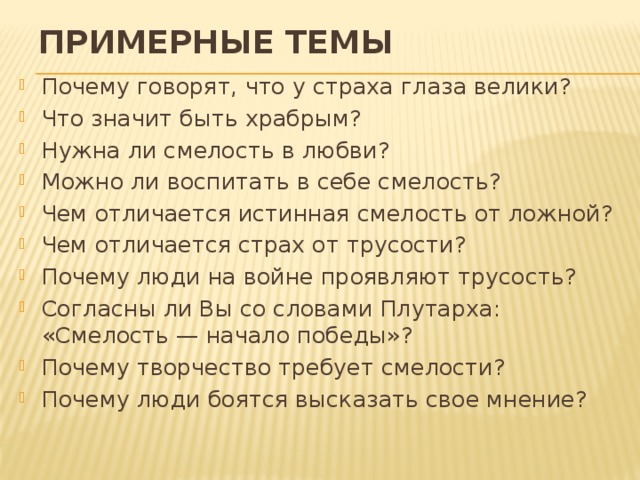 Примерные темы Почему говорят, что у страха глаза велики? Что значит быть храбрым? Нужна ли смелость в любви? Можно ли воспитать в себе смелость? Чем отличается истинная смелость от ложной? Чем отличается страх от трусости? Почему люди на войне проявляют трусость? Согласны ли Вы со словами Плутарха: «Смелость — начало победы»? Почему творчество требует смелости? Почему люди боятся высказать свое мнение? 