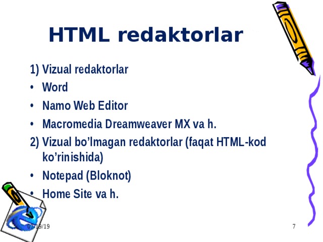 HTML redaktorlar 1) Vizual redaktorlar Word Namo Web Editor Macromedia Dreamweaver MX va h. 2) Vizual bo’lmagan redaktorlar (faqat HTML-kod ko’rinishida) Notepad (Bloknot) Home Site va h. 07/19/19  