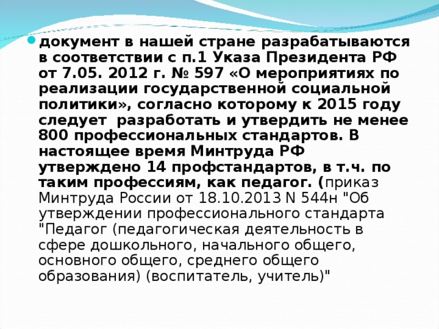 документ в нашей стране разрабатываются в соответствии с п.1 Указа Президента РФ от 7.05. 2012 г. № 597 «О мероприятиях по реализации государственной социальной политики», согласно которому к 2015 году следует  разработать и утвердить не менее 800 профессиональных стандартов. В настоящее время Минтруда РФ утверждено 14 профстандартов, в т.ч. по таким профессиям, как педагог. ( приказ Минтруда России от 18.10.2013 N 544н 