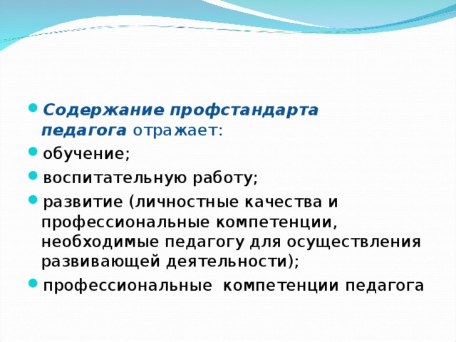 Содержание профстандарта педагога  отражает: обучение; воспитательную работу; развитие (личностные качества и профессиональные компетенции, необходимые педагогу для осуществления развивающей деятельности); профессиональные  компетенции педагога  