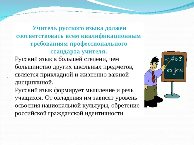  Учитель русского языка должен соответствовать всем квалификационным требованиям профессионального стандарта учителя. Русский язык в большей степени, чем большинство других школьных предметов, является прикладной и жизненно важной дисциплиной. Русский язык формирует мышление и речь учащихся. От овладения им зависят уровень освоения национальной культуры, обретение российской гражданской идентичности  .  