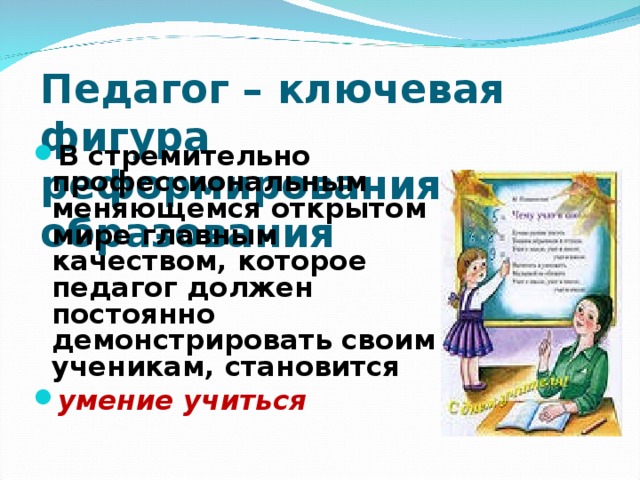 Педагог – ключевая фигура реформирования образования В стремительно профессиональным меняющемся открытом мире главным качеством, которое педагог должен постоянно демонстрировать своим ученикам, становится умение учиться   