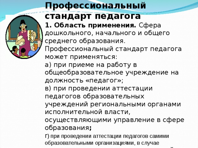 Профессиональный стандарт педагога 1. Область применения. Сфера дошкольного, начального и общего среднего образования. Профессиональный стандарт педагога может применяться: а) при приеме на работу в общеобразовательное учреждение на должность «педагог»; в) при проведении аттестации педагогов  образовательных учреждений региональными органами исполнительной власти, осуществляющими управление в сфере образования ; г ) при проведении аттестации педагогов самими образовательными организациями, в случае предоставления им соответствующих полномочий   