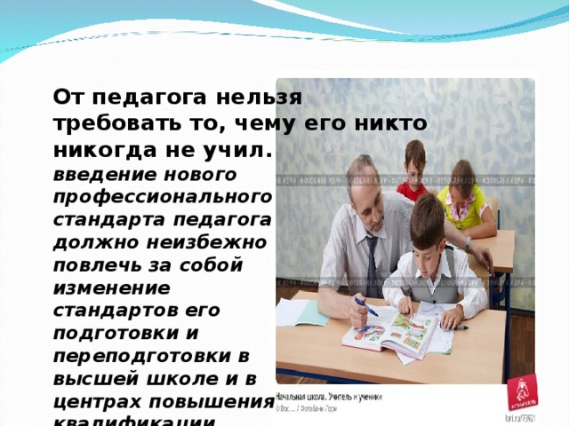 От педагога нельзя требовать то, чему его никто никогда не учил. введение нового профессионального стандарта педагога должно неизбежно повлечь за собой изменение стандартов его подготовки и переподготовки в высшей школе и в центрах повышения квалификации 
