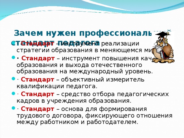   Зачем нужен профессиональный стандарт педагога ·  Стандарт  – инструмент реализации стратегии образования в меняющемся мире. · Стандарт  – инструмент повышения качества образования и выхода отечественного образования на международный уровень. · Стандарт  – объективный измеритель квалификации педагога. · Стандарт – средство отбора педагогических кадров в учреждения образования. · Стандарт – основа для формирования трудового договора, фиксирующего отношения между работником и работодателем.  