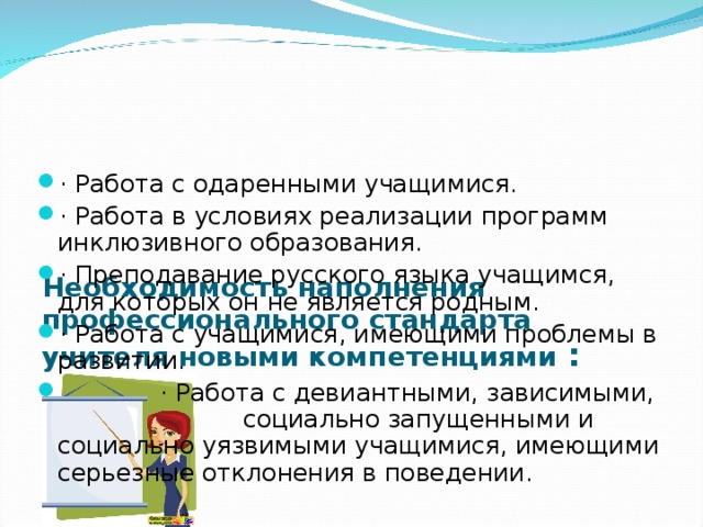      Необходимость наполнения профессионального стандарта учителя новыми компетенциями : · Работа с одаренными учащимися. · Работа в условиях реализации программ инклюзивного образования. · Преподавание русского языка учащимся, для которых он не является родным. · Работа с учащимися, имеющими проблемы в развитии.  · Работа с девиантными, зависимыми, социально запущенными и социально уязвимыми учащимися, имеющими серьезные отклонения в поведении.  