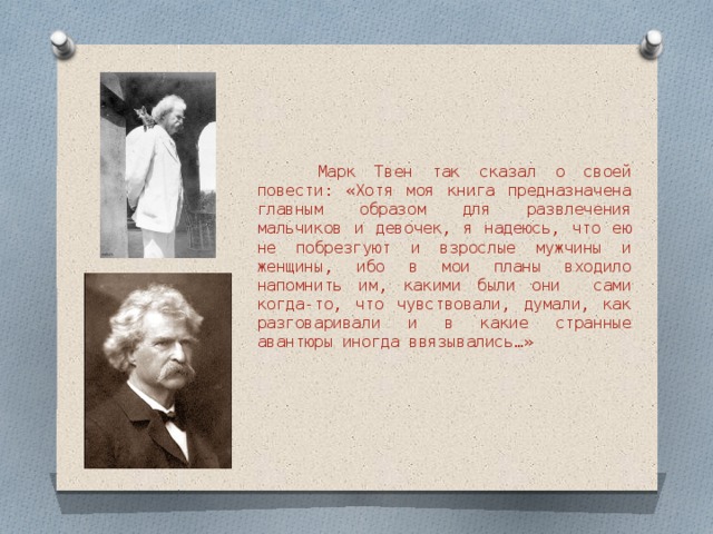  Марк Твен так сказал о своей повести: «Хотя моя книга предназначена главным образом для развлечения мальчиков и девочек, я надеюсь, что ею не побрезгуют и взрослые мужчины и женщины, ибо в мои планы входило напомнить им, какими были они сами когда-то, что чувствовали, думали, как разговаривали и в какие странные авантюры иногда ввязывались…» 