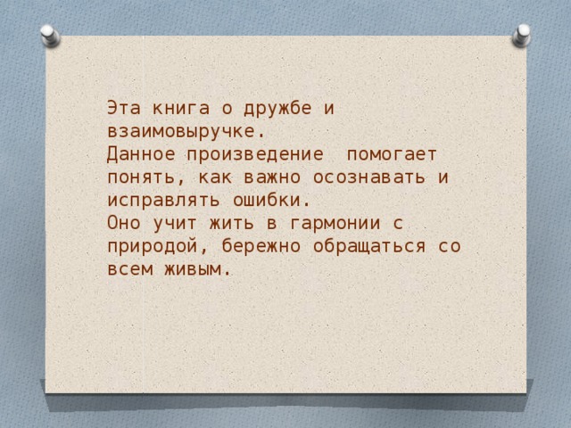 Эта книга о дружбе и взаимовыручке.  Данное произведение помогает понять, как важно осознавать и исправлять ошибки.  Оно учит жить в гармонии с природой, бережно обращаться со всем живым. 