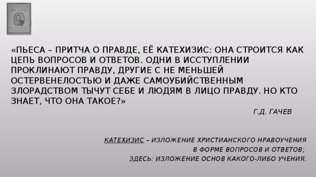 «Пьеса – притча о правде, её катехизис: она строится как цепь вопросов и ответов. Одни в исступлении проклинают правду, другие с не меньшей остервенелостью и даже самоубийственным злорадством тычут себе и людям в лицо правду. Но кто знает, что она такое?»   Г.Д. Гачев   Катехизис – изложение христианского нравоучения  в форме вопросов и ответов; здесь: изложение основ какого-либо учения. 