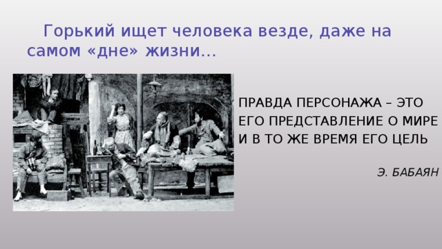  Горький ищет человека везде, даже на самом «дне» жизни… Правда персонажа – это его представление о мире и в то же время Его цель  Э. Бабаян 