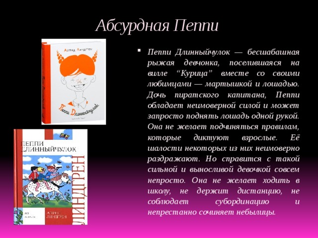 Абсурдная Пеппи Пеппи Длинныйчулок — бесшабашная рыжая девчонка, поселившаяся на вилле “Курица” вместе со своими любимцами — мартышкой и лошадью. Дочь пиратского капитана, Пеппи обладает неимоверной силой и может запросто поднять лошадь одной рукой. Она не желает подчиняться правилам, которые диктуют взрослые. Её шалости некоторых из них неимоверно раздражают. Но справится с такой сильной и выносливой девочкой совсем непросто. Она не желает ходить в школу, не держит дистанцию, не соблюдает субординацию и непрестанно сочиняет небылицы. 