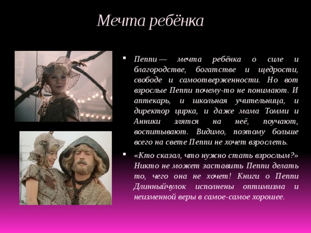  Мечта ребёнка Пеппи — мечта ребёнка о силе и благородстве, богатстве и щедрости, свободе и самоотверженности. Но вот взрослые Пеппи почему-то не понимают. И аптекарь, и школьная учительница, и директор цирка, и даже мама Томми и Анники злятся на неё, поучают, воспитывают. Видимо, поэтому больше всего на свете Пеппи не хочет взрослеть. «Кто сказал, что нужно стать взрослым?» Никто не может заставить Пеппи делать то, чего она не хочет! Книги о Пеппи Длинныйчулок исполнены оптимизма и неизменной веры в самое-самое хорошее. 