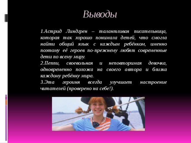  Выводы 1.Астрид Линдгрен – талантливая писательница, которая так хорошо понимала детей, что смогла найти общий язык с каждым ребёнком, именно поэтому её героев по-прежнему любят современные дети по всему миру. 2.Пеппи, своевольная и неповторимая девочка, одновременно похожа на своего автора и близка каждому ребёнку мира. 3.Эта героиня всегда улучшает настроение читателей (проверено на себе!). 