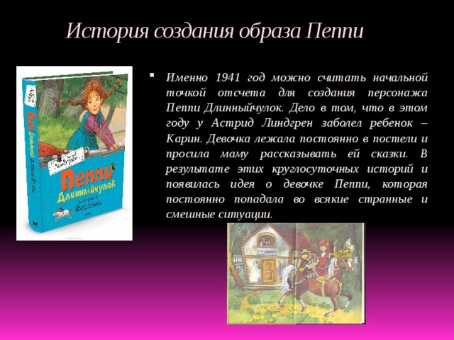  История создания образа Пеппи Именно 1941 год можно считать начальной точкой отсчета для создания персонажа Пеппи Длинныйчулок. Дело в том, что в этом году у Астрид Линдгрен заболел ребенок – Карин. Девочка лежала постоянно в постели и просила маму рассказывать ей сказки. В результате этих круглосуточных историй и появилась идея о девочке Пеппи, которая постоянно попадала во всякие странные и смешные ситуации.  