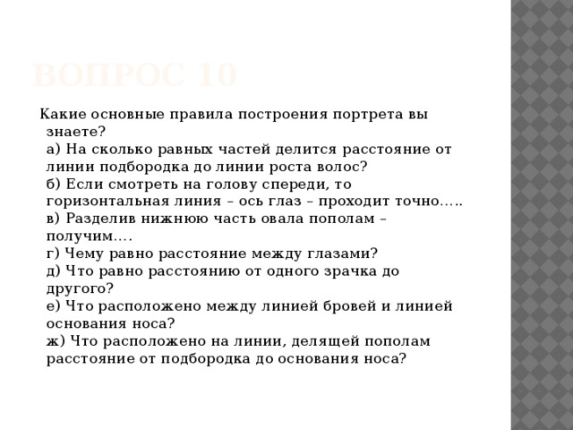 Вопрос 10  Какие основные правила построения портрета вы знаете?   а) На сколько равных частей делится расстояние от линии подбородка до линии роста волос?   б) Если смотреть на голову спереди, то горизонтальная линия – ось глаз – проходит точно…..   в) Разделив нижнюю часть овала пополам – получим….   г) Чему равно расстояние между глазами?   д) Что равно расстоянию от одного зрачка до другого?   е) Что расположено между линией бровей и линией основания носа?   ж) Что расположено на линии, делящей пополам расстояние от подбородка до основания носа?     