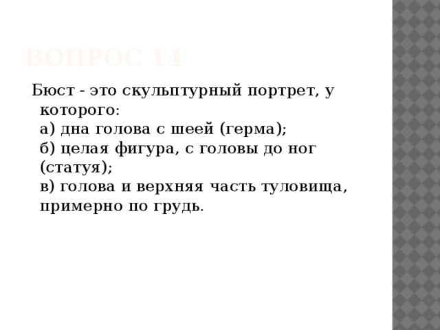 Вопрос 14  Бюст - это скульптурный портрет, у которого:   а) дна голова с шеей (герма);   б) целая фигура, с головы до ног (статуя);   в) голова и верхняя часть туловища, примерно по грудь.     