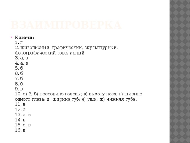 Взаимпроверка Ключи:    1. г   2. живописный, графический, скульптурный, фотографический, ювелирный.   3. а, в   4. а, в   5. б   6. б   7. б   8. б   9. в   10. а) 3, б) посредине головы; в) высоту носа; г) ширине одного глаза; д) ширина губ; е) уши; ж) нижняя губа.   11. в   12. а   13. а, в   14. в   15. а, в   16. в 