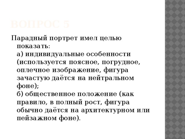 Вопрос 5 Парадный портрет имел целью показать:   а) индивидуальные особенности (используется поясное, погрудное, оплечное изображение, фигура зачастую даётся на нейтральном фоне);   б) общественное положение (как правило, в полный рост, фигура обычно даётся на архитектурном или пейзажном фоне).    