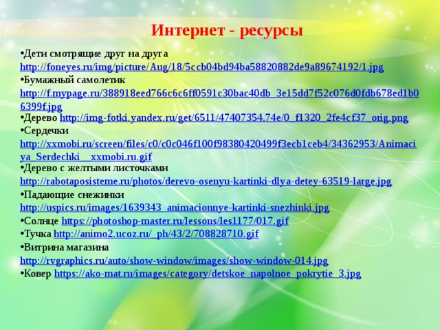 Интернет - ресурсы Дети смотрящие друг на друга http://foneyes.ru/img/picture/Aug/18/5ccb04bd94ba58820882de9a89674192/1.jpg Бумажный самолетик http://f.mypage.ru/388918eed766c6c6ff0591c30bac40db_3e15dd7f52c076d0fdb678ed1b06399f.jpg Дерево http://img-fotki.yandex.ru/get/6511/47407354.74e/0_f1320_2fe4cf37_orig.png Сердечки http://xxmobi.ru/screen/files/c0/c0c046f100f98380420499f3ecb1ceb4/34362953/Animaciya_Serdechki__xxmobi.ru.gif Дерево с желтыми листочками http://rabotaposisteme.ru/photos/derevo-osenyu-kartinki-dlya-detey-63519-large.jpg Падающие снежинки http://uspics.ru/images/1639343_animacionnye-kartinki-snezhinki.jpg Солнце https://photoshop-master.ru/lessons/les1177/017.gif Тучка http://animo2.ucoz.ru/_ph/43/2/708828710.gif Витрина магазина http://rvgraphics.ru/auto/show-window/images/show-window-014.jpg Ковер https://ako-mat.ru/images/category/detskoe_napolnoe_pokrytie_3.jpg  