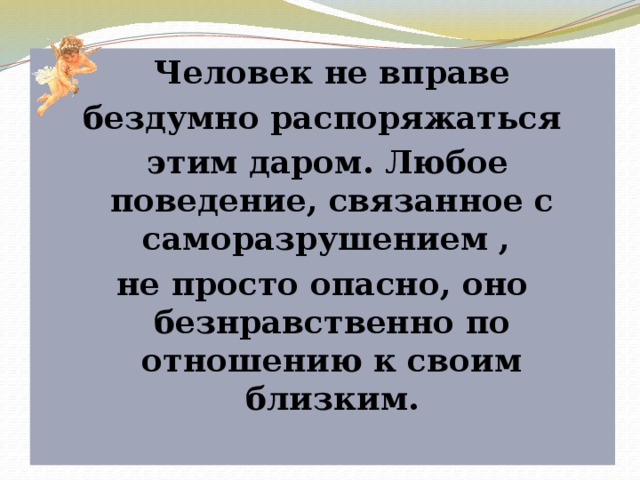  Человек не вправе  бездумно распоряжаться  этим даром. Любое поведение, связанное с саморазрушением , не просто опасно, оно безнравственно по отношению к своим близким. 