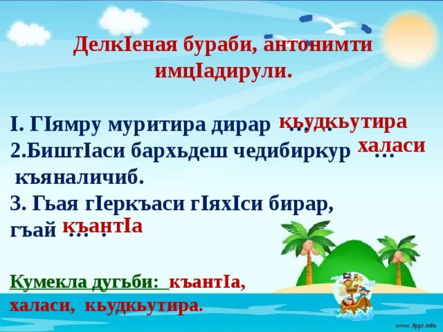 ДелкIеная бураби, антонимти имцIадирули.  I. ГIямру муритира дирар … . 2.БиштIаси бархьдеш чедибиркур …  къяналичиб. 3. Гьая гIеркъаси гIяхIси бирар, гъай … .  Кумекла дугьби: къантIа, халаси, кьудкьутира. кьудкьутира халаси къантIа 