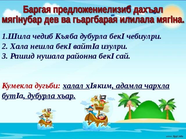  Шила чедиб Къяба дубурла бекI чебиулри. 2. Хала нешла бекI вайтIа изулри. 3. Рашид нушала районна бекI сай.   Кумекла дугьби: халал х Iяким , адамла чархла бут Iа , дубурла хъар.   