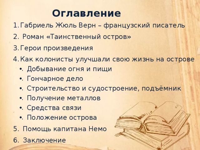 Оглавление Габриель Жюль Верн – французский писатель  Роман «Таинственный остров» Герои произведения Как колонисты улучшали свою жизнь на острове Добывание огня и пищи Гончарное дело Строительство и судостроение, подъёмник Получение металлов Средства связи Положение острова Помощь капитана Немо Заключение    