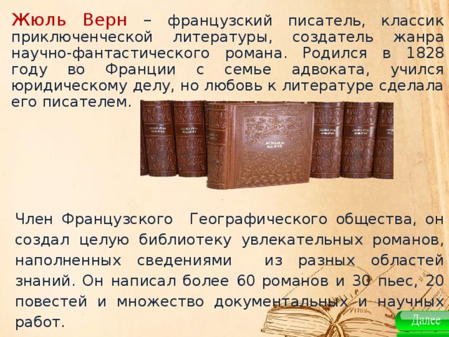 Жюль Верн –  французский писатель, классик приключенческой литературы, создатель жанра научно-фантастического романа. Родился в 1828 году во Франции с семье адвоката, учился юридическому делу, но любовь к литературе сделала его писателем. Член Французского Географического общества, он создал целую библиотеку увлекательных романов, наполненных сведениями из разных областей знаний. Он написал более 60 романов и 30 пьес, 20 повестей и множество документальных и научных работ.   