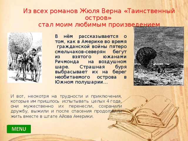 Из всех романов Жюля Верна «Таинственный остров» стал моим любимым произведением В нём рассказывается о том, как в Америке во время гражданской войны пятеро смельчаков-северян бегут из взятого южанами Ричмонда на воздушном шаре. Страшная буря выбрасывает их на берег необитаемого острова в Южном полушарии… И вот, несмотря на трудности и приключения, которые им пришлось испытывать целых 4 года, они мужественно их перенесли, сохранили дружбу, выжили и после спасения продолжили жить вместе в штате Айова Америки. 