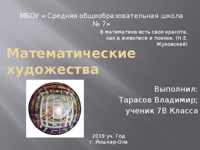 МБОУ « Средняя общеобразовательная школа № 7» В математике есть своя красота, как в живописи и поэзии. (Н.Е. Жуковский) Математические художества Выполнил: Тарасов Владимир; ученик 7В Класса 2019 уч. Год г. Йошкар-Ола 