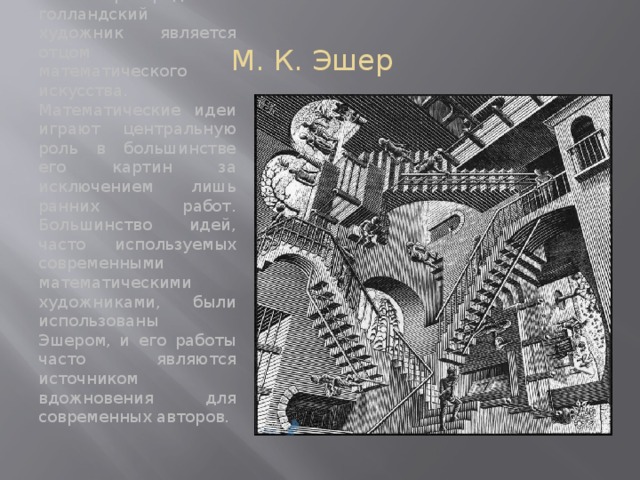 М. К. Эшер В некотором роде этот голландский художник является отцом математического искусства. Математические идеи играют центральную роль в большинстве его картин за исключением лишь ранних работ. Большинство идей, часто используемых современными математическими художниками, были использованы Эшером, и его работы часто являются источником вдожновения для современных авторов. 