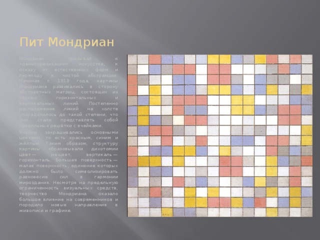Пит Мондриан Мондриан призывал к «денатурализации» искусства, к отказу от естественных форм и переходу к чистой абстракции. Начиная с 1913 года, картины Мондриана развивались в сторону абстрактных матриц, состоящих из чёрных горизонтальных и вертикальных линий. Постепенно расположение линий на холсте упорядочилось до такой степени, что они стали представлять собой правильные решётки с ячейками. Ячейки закрашивались основными цветами, то есть красным, синим и жёлтым. Таким образом, структуру картины образовывали дихотомии цвет — не-цвет, вертикаль — горизонталь, большая поверхность — малая поверхность, единение которых должно было символизировать равновесие сил в гармонии мироздания. Несмотря на предельную ограниченность визуальных средств, творчество Мондриана оказало большое влияние на современников и породило новые направления в живописи и графике. 