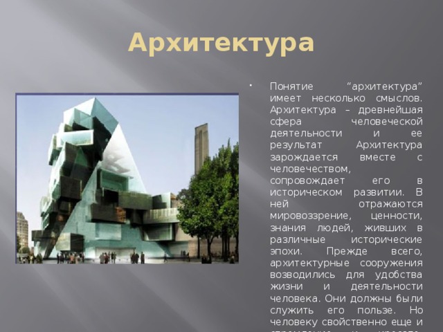 Архитектура Понятие “архитектура” имеет несколько смыслов. Архитектура – древнейшая сфера человеческой деятельности и ее результат Архитектура зарождается вместе с человечеством, сопровождает его в историческом развитии. В ней отражаются мировоззрение, ценности, знания людей, живших в различные исторические эпохи. Прежде всего, архитектурные сооружения возводились для удобства жизни и деятельности человека. Они должны были служить его пользе. Но человеку свойственно еще и стремление к красоте, поэтому все, что он делает, он старается сделать красивым. 