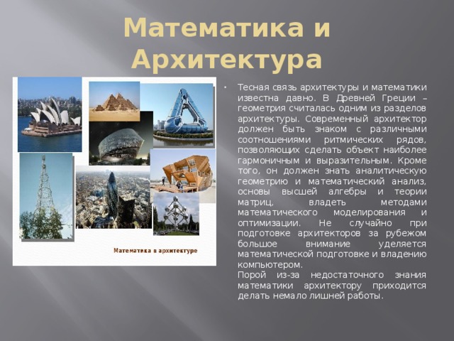 Математика и Архитектура Тесная связь архитектуры и математики известна давно. В Древней Греции – геометрия считалась одним из разделов архитектуры. Современный архитектор должен быть знаком с различными соотношениями ритмических рядов, позволяющих сделать объект наиболее гармоничным и выразительным. Кроме того, он должен знать аналитическую геометрию и математический анализ, основы высшей алгебры и теории матриц, владеть методами математического моделирования и оптимизации. Не случайно при подготовке архитекторов за рубежом большое внимание уделяется математической подготовке и владению компьютером.   Порой из-за недостаточного знания математики архитектору приходится делать немало лишней работы. 