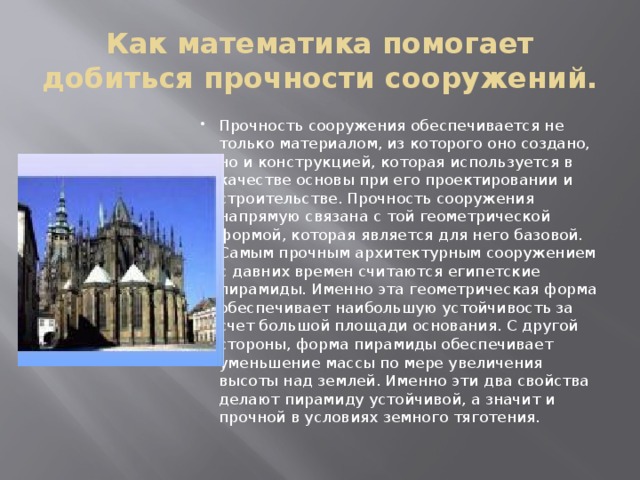 Как математика помогает добиться прочности сооружений. Прочность сооружения обеспечивается не только материалом, из которого оно создано, но и конструкцией, которая используется в качестве основы при его проектировании и строительстве. Прочность сооружения напрямую связана с той геометрической формой, которая является для него базовой. Самым прочным архитектурным сооружением с давних времен считаются египетские пирамиды. Именно эта геометрическая форма обеспечивает наибольшую устойчивость за счет большой площади основания. С другой стороны, форма пирамиды обеспечивает уменьшение массы по мере увеличения высоты над землей. Именно эти два свойства делают пирамиду устойчивой, а значит и прочной в условиях земного тяготения. 