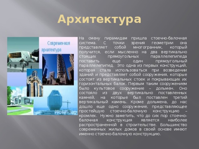 Архитектура На смену пирамидам пришла стоечно-балочная система. С точки зрения геометрии она представляет собой многогранник, который получится, если мысленно на два вертикально стоящих прямоугольных параллелепипеда поставить еще один прямоугольный параллелепипед.  Это одна из первых конструкций, которая стала использоваться при возведении зданий и представляет собой сооружения, которые состоят из вертикальных стоек и покрывающих их горизонтальных балок. Первым таким сооружением было культовое сооружение – дольмен. Оно состояло из двух вертикально поставленных камней, на которые был поставлен третий вертикальный камень. Кроме дольмена, до нас дошло еще одно сооружение, представляющее простейшую стоечно-балочную конструкцию – кромлех.  Нужно заметить, что до сих пор стоечно-балочная конструкция является наиболее распространенной в строительстве. Большинство современных жилых домов в своей основе имеют именно стоечно-балочную конструкцию. 