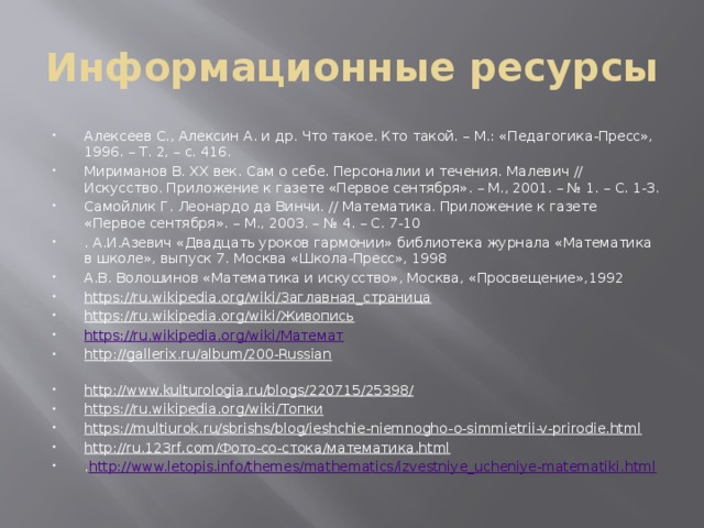 Информационные ресурсы Алексеев С., Алексин А. и др. Что такое. Кто такой. – М.: «Педагогика-Пресс», 1996. – Т. 2, – с. 416. Мириманов В. XX век. Сам о себе. Персоналии и течения. Малевич // Искусство. Приложение к газете «Первое сентября». – М., 2001. – № 1. – С. 1-3. Самойлик Г. Леонардо да Винчи. // Математика. Приложение к газете «Первое сентября». – М., 2003. – № 4. – С. 7-10 . А.И.Азевич «Двадцать уроков гармонии» библиотека журнала «Математика в школе», выпуск 7. Москва «Школа-Пресс», 1998 А.В. Волошинов «Математика и искусство», Москва, «Просвещение»,1992 https://ru.wikipedia.org/wiki/Заглавная_страница   https://ru.wikipedia.org/wiki/Живопись   https://ru.wikipedia.org/wiki/Математ http://gallerix.ru/album/200-Russian                                                                                                                                                                                                 http://www.kulturologia.ru/blogs/220715/25398/   https://ru.wikipedia.org/wiki/Топки   https://multiurok.ru/sbrishs/blog/ieshchie-niemnogho-o-simmietrii-v-prirodie.html   http://ru.123rf.com/Фото-со-стока/математика.html   . http://www.letopis.info/themes/mathematics/izvestniye_ucheniye-matematiki.html   