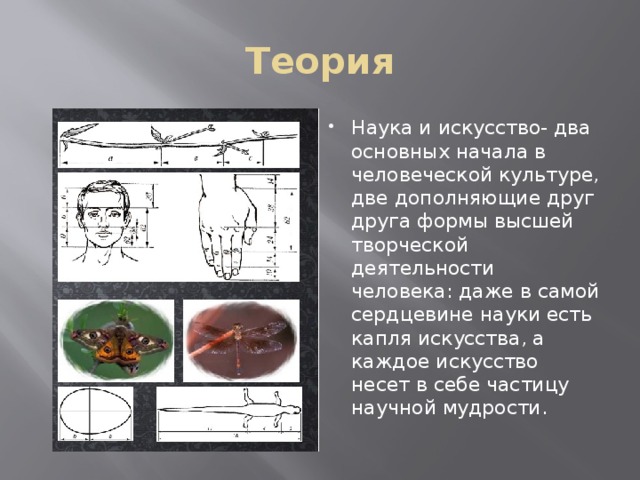 Теория Наука и искусство- два основных начала в человеческой культуре, две дополняющие друг друга формы высшей творческой деятельности человека: даже в самой сердцевине науки есть капля искусства, а каждое искусство несет в себе частицу научной мудрости. 