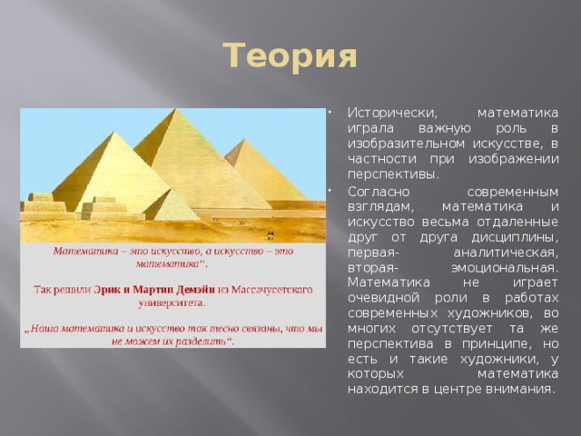 Теория Исторически, математика играла важную роль в изобразительном искусстве, в частности при изображении перспективы. Согласно современным взглядам, математика и искусство весьма отдаленные друг от друга дисциплины, первая- аналитическая, вторая- эмоциональная. Математика не играет очевидной роли в работах современных художников, во многих отсутствует та же перспектива в принципе, но есть и такие художники, у которых математика находится в центре внимания. 