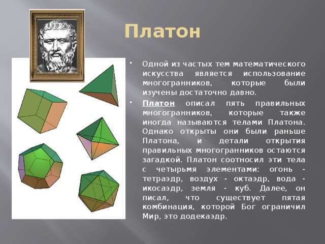 Платон Одной из частых тем математического искусства является использование многогранников, которые были изучены достаточно давно. Платон описал пять правильных многогранников, которые также иногда называются телами Платона. Однако открыты они были раньше Платона, и детали открытия правильных многогранников остаются загадкой. Платон соотносил эти тела с четырьмя элементами: огонь - тетраэдр, воздух - октаэдр, вода - икосаэдр, земля - куб. Далее, он писал, что существует пятая комбинация, которой Бог ограничил Мир, это додекаэдр. 
