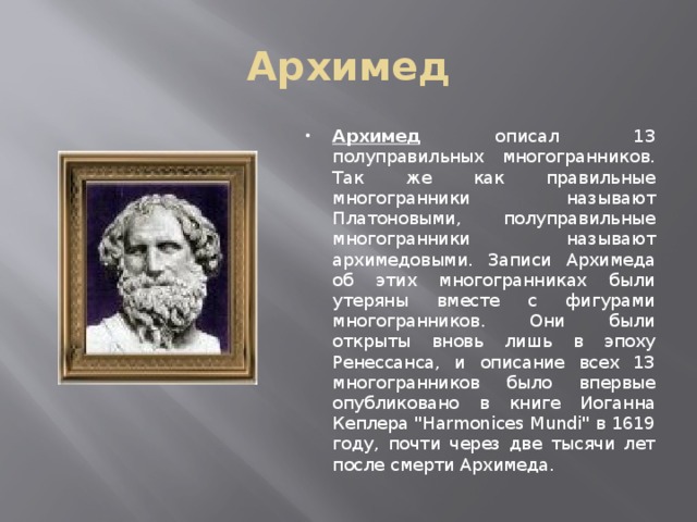 Архимед Архимед описал 13 полуправильных многогранников. Так же как правильные многогранники называют Платоновыми, полуправильные многогранники называют архимедовыми. Записи Архимеда об этих многогранниках были утеряны вместе с фигурами многогранников. Они были открыты вновь лишь в эпоху Ренессанса, и описание всех 13 многогранников было впервые опубликовано в книге Иоганна Кеплера 
